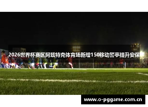 2026世界杯赛区阿兹特克体育场新增150移动警亭提升安保 2026世界杯赛区阿兹特克体育场新增150移动警亭提升安保