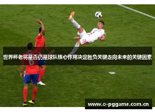 世界杯老将是否仍是球队核心作用决定胜负关键走向未来的关键因素 世界杯老将是否仍是球队核心作用决定胜负关键走向未来的关键因素