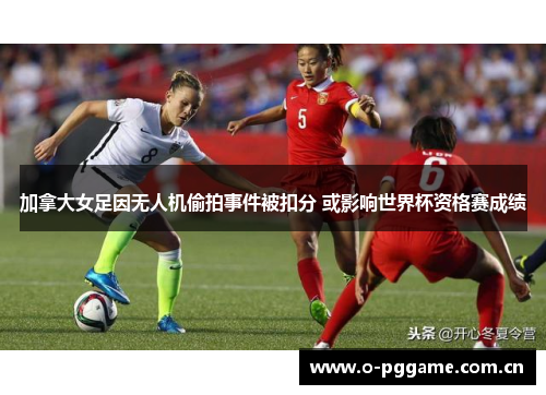加拿大女足因无人机偷拍事件被扣分 或影响世界杯资格赛成绩 加拿大女足因无人机偷拍事件被扣分 或影响世界杯资格赛成绩